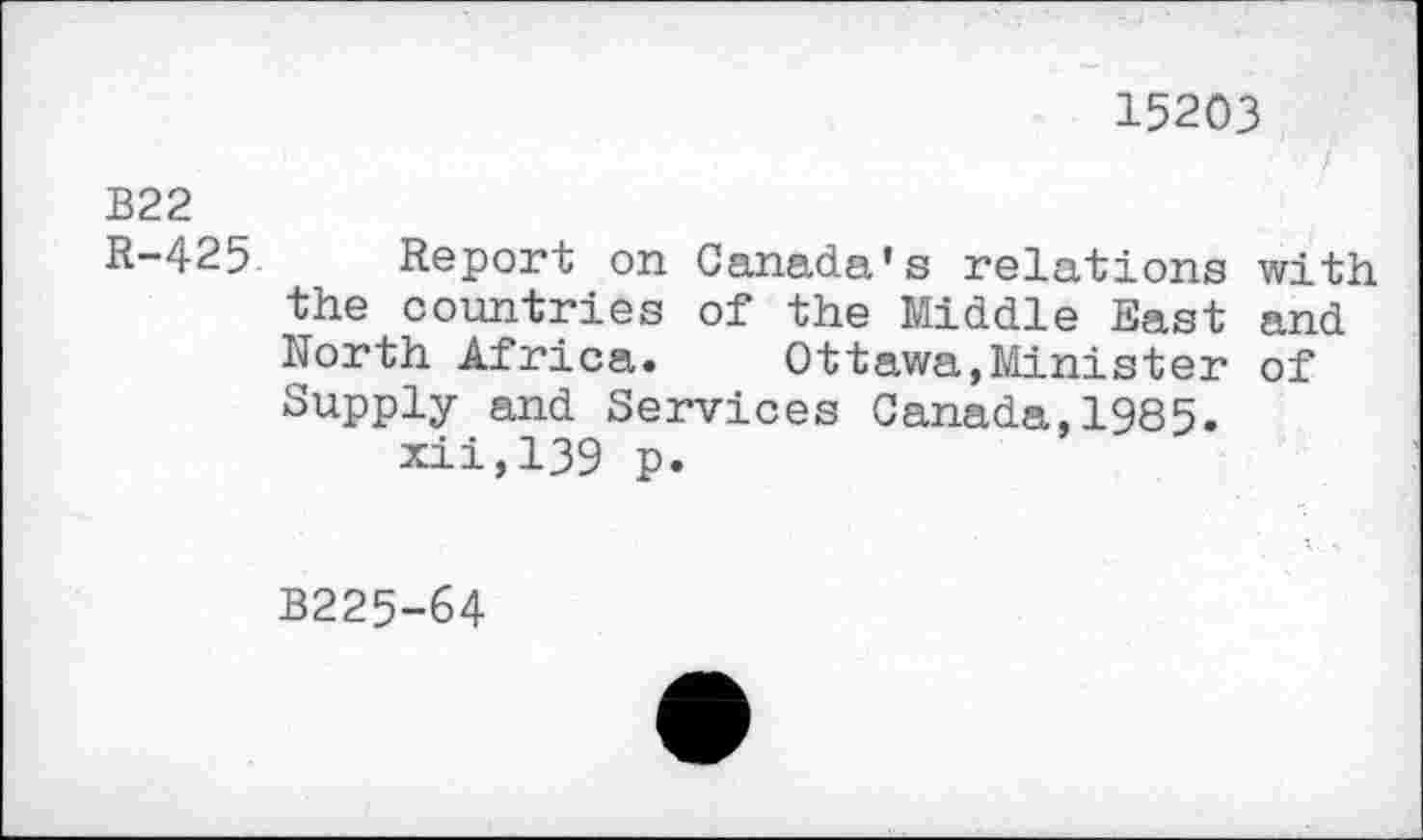 ﻿15203 /
B22
R-425 Report on Canada’s relations with the countries of the Middle East and North Africa. Ottawa,Minister of Supply and Services Canada,1985. xii,139 p.
B225-64